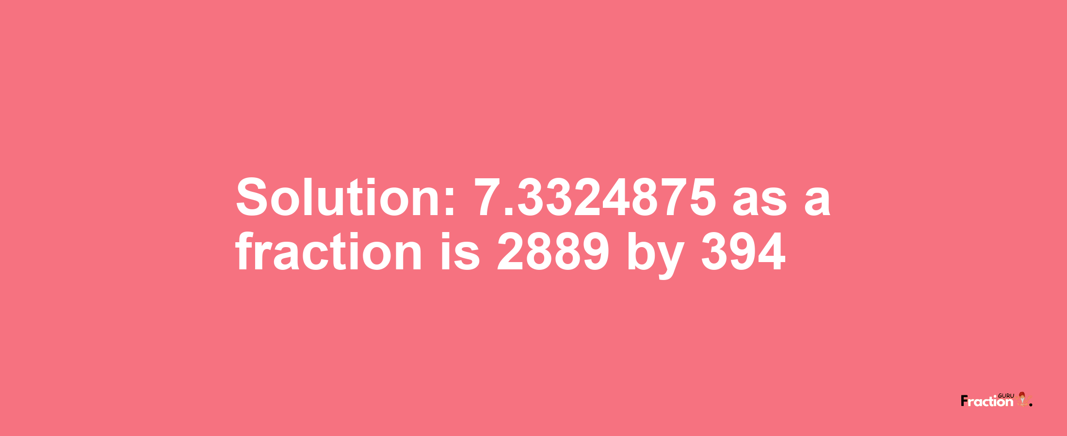 Solution:7.3324875 as a fraction is 2889/394